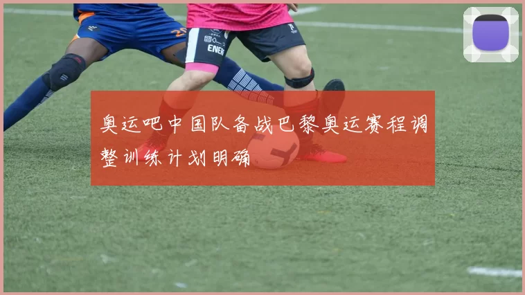 奥运吧中国队备战巴黎奥运赛程调整训练计划明确