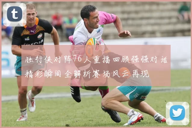 独行侠对阵76人重播回顾强强对话精彩瞬间全解析赛场风云再现