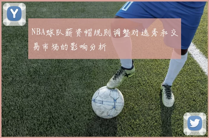 NBA球队薪资帽规则调整对选秀和交易市场的影响分析