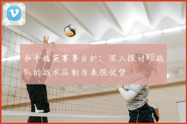 和平精英赛事分析:深入探讨WE战队的战术压制与表现优势