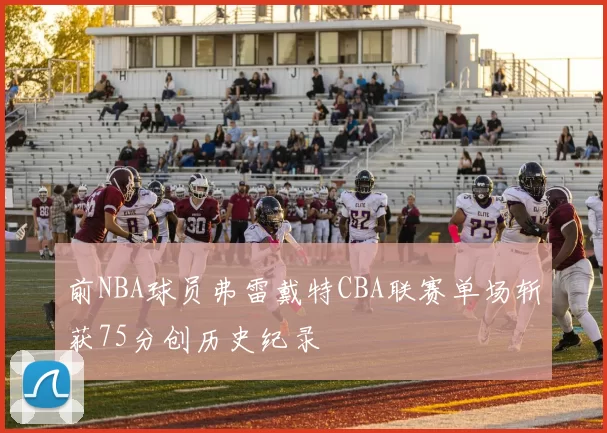 前NBA球员弗雷戴特CBA联赛单场斩获75分创历史纪录