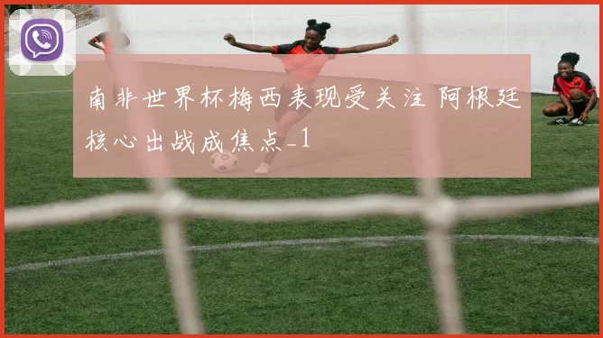 南非世界杯梅西表现受关注 阿根廷核心出战成焦点_1