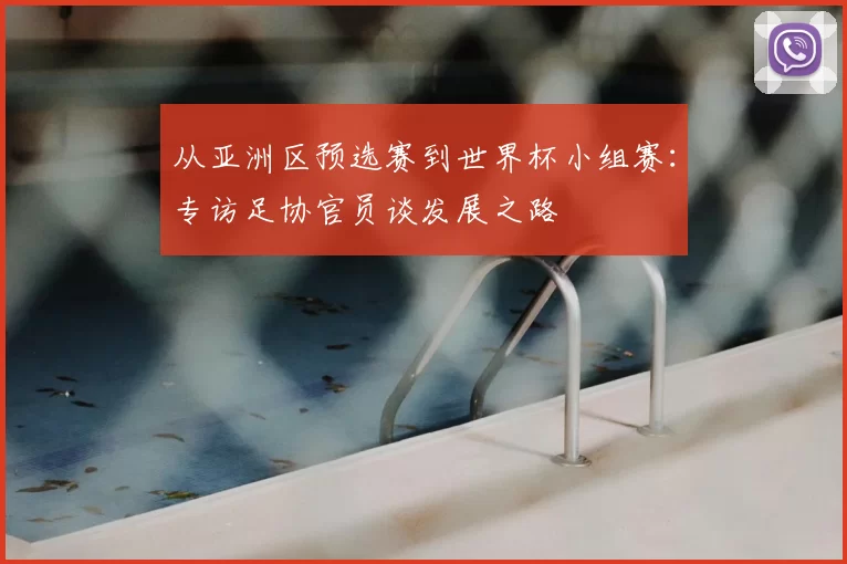 从亚洲区预选赛到世界杯小组赛:专访足协官员谈发展之路