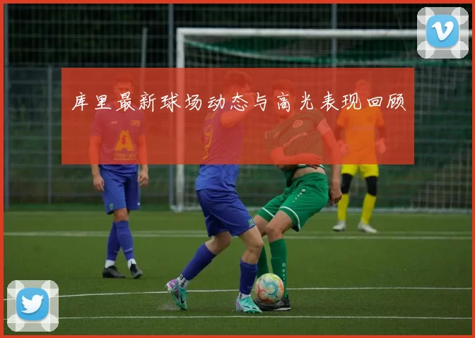库里最新球场动态与高光表现回顾