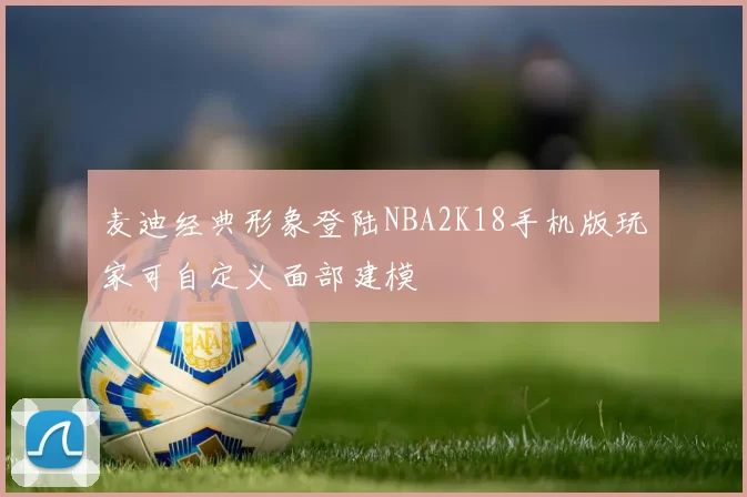 麦迪经典形象登陆NBA2K18手机版玩家可自定义面部建模