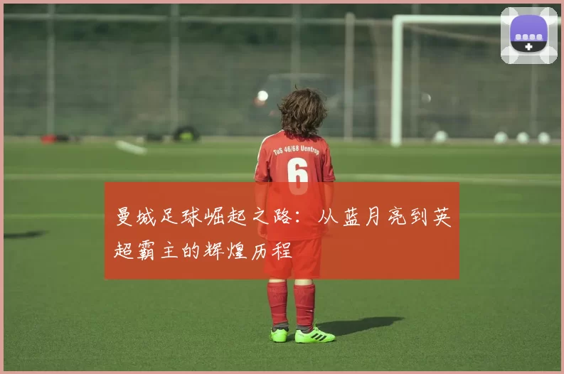 曼城足球崛起之路：从蓝月亮到英超霸主的辉煌历程