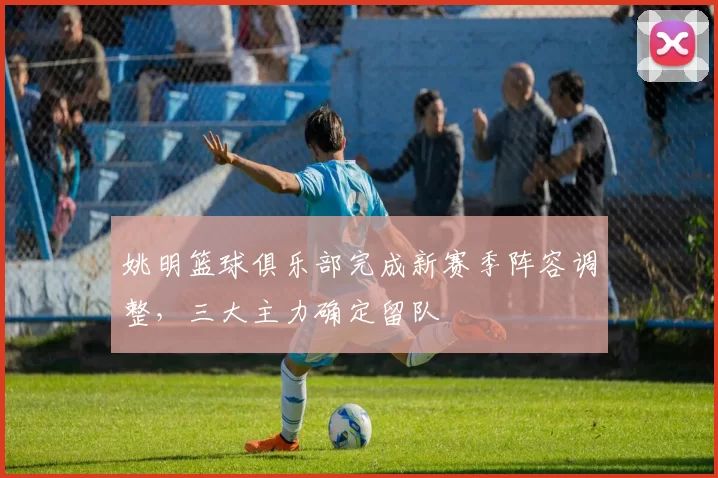 姚明篮球俱乐部完成新赛季阵容调整，三大主力确定留队