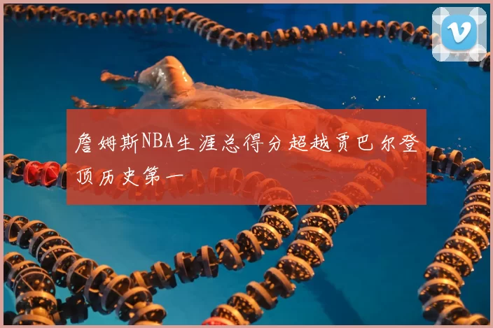 詹姆斯NBA生涯总得分超越贾巴尔登顶历史第一