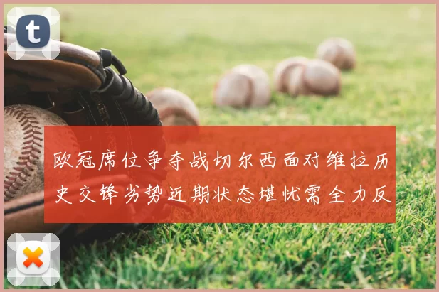 欧冠席位争夺战切尔西面对维拉历史交锋劣势近期状态堪忧需全力反弹