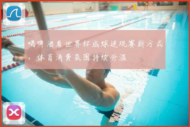 喝啤酒看世界杯成球迷观赛新方式，体育消费氛围持续升温