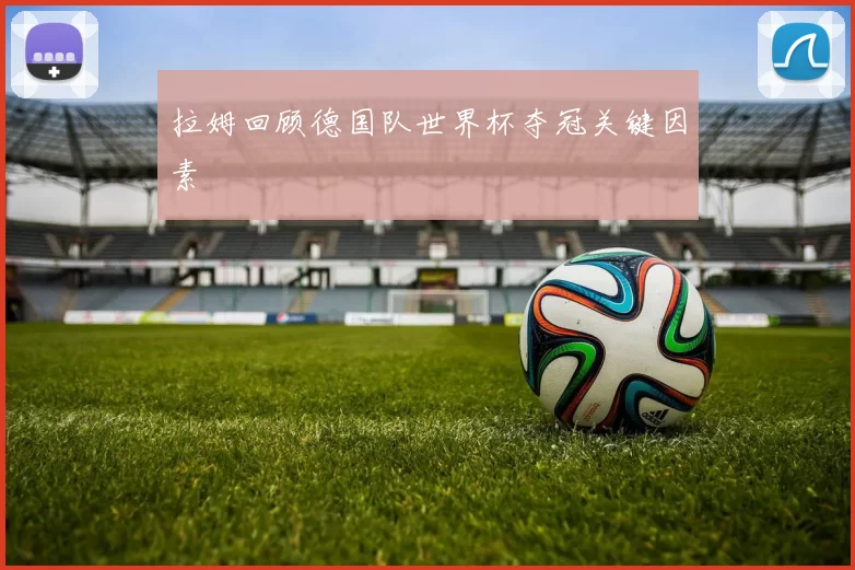 拉姆回顾德国队世界杯夺冠关键因素