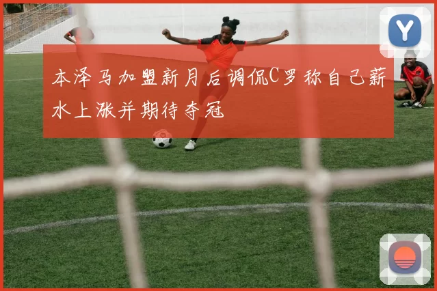 本泽马加盟新月后调侃C罗称自己薪水上涨并期待夺冠