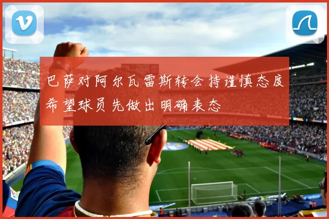 巴萨对阿尔瓦雷斯转会持谨慎态度希望球员先做出明确表态