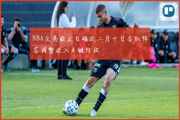 NBA交易截止日确定二月十日各队阵容调整进入关键阶段