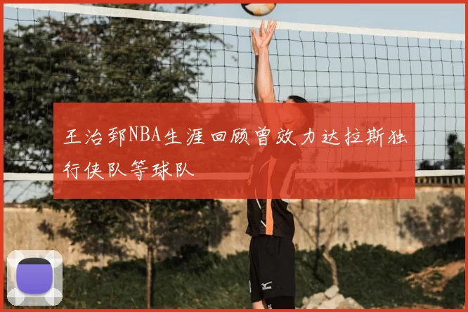王治郅NBA生涯回顾曾效力达拉斯独行侠队等球队