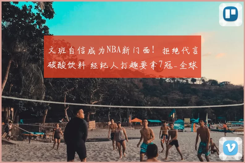 文班自信成为NBA新门面！拒绝代言碳酸饮料 经纪人打趣要拿7冠_全球_商业化_巨星