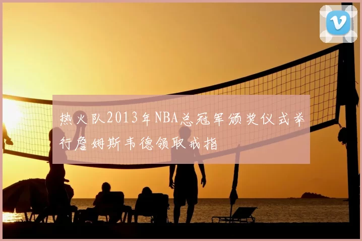 热火队2013年NBA总冠军颁奖仪式举行詹姆斯韦德领取戒指