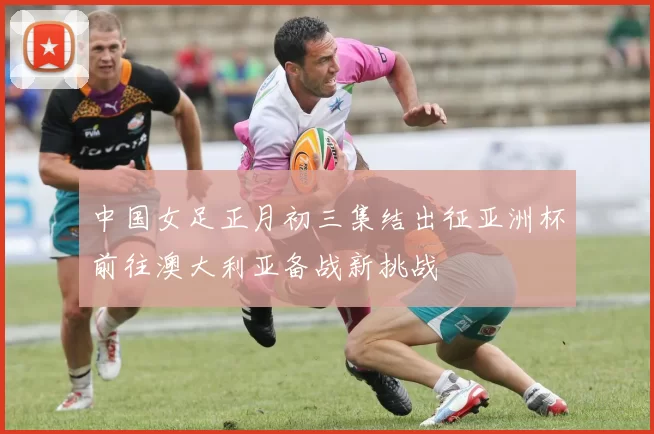 中国女足正月初三集结出征亚洲杯前往澳大利亚备战新挑战