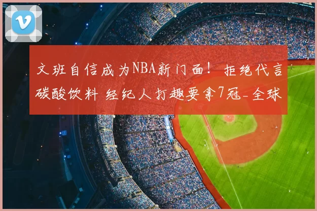 文班自信成为NBA新门面！拒绝代言碳酸饮料 经纪人打趣要拿7冠_全球_商业化_巨星