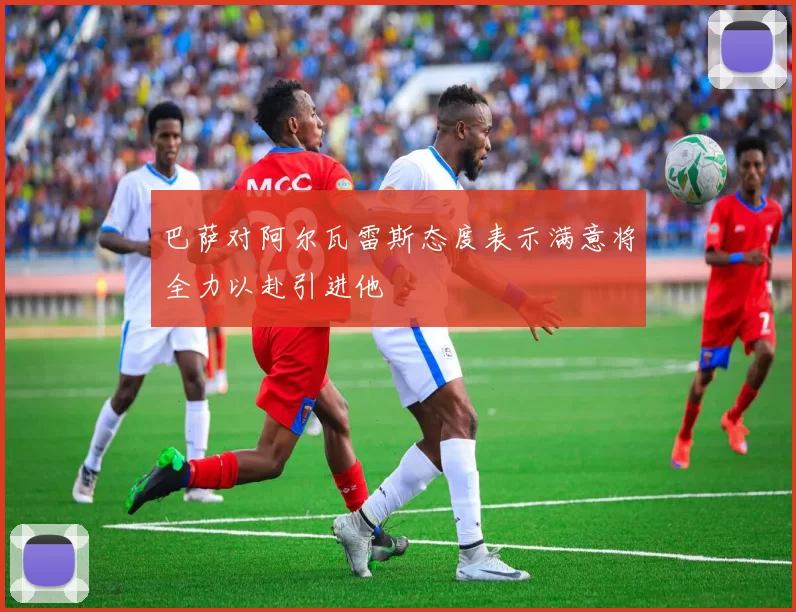 巴萨对阿尔瓦雷斯态度表示满意将全力以赴引进他