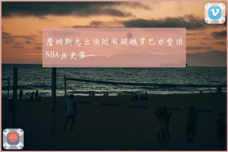 詹姆斯总出场时间超越贾巴尔登顶NBA历史第一