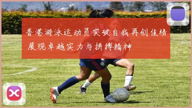 香港游泳运动员突破自我再创佳绩 展现卓越实力与拼搏精神