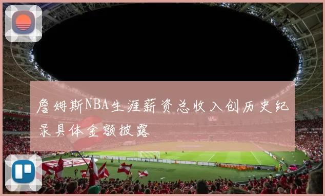 詹姆斯NBA生涯薪资总收入创历史纪录具体金额披露