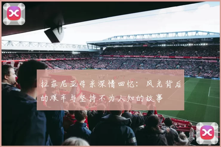 拉菲尼亚母亲深情回忆:风光背后的艰辛与坚持不为人知的故事