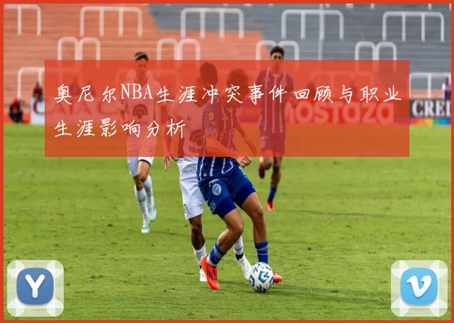 奥尼尔NBA生涯冲突事件回顾与职业生涯影响分析