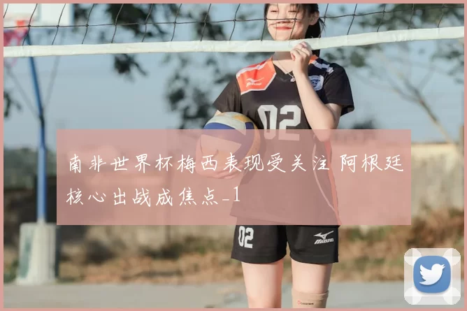 南非世界杯梅西表现受关注 阿根廷核心出战成焦点_1