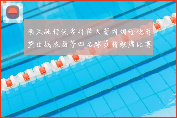 明天独行侠客对阵火箭内姆哈德有望出战浓眉等四名球员将缺席比赛