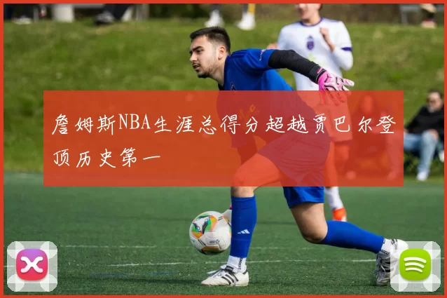 詹姆斯NBA生涯总得分超越贾巴尔登顶历史第一