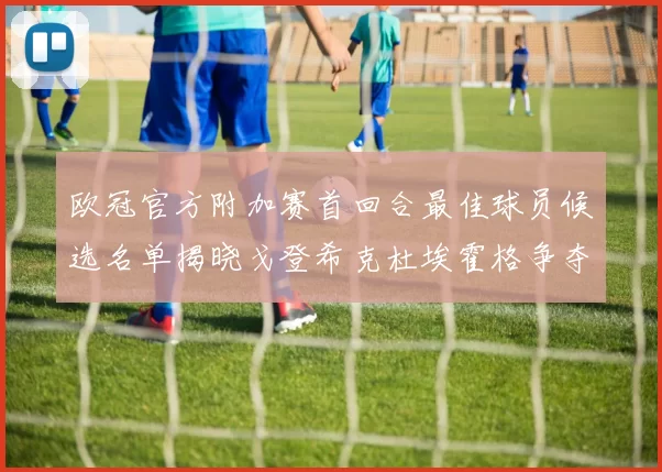 欧冠官方附加赛首回合最佳球员候选名单揭晓戈登希克杜埃霍格争夺荣誉