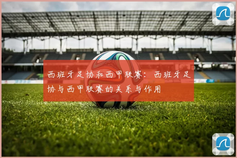 西班牙足协和西甲联赛：西班牙足协与西甲联赛的关系与作用