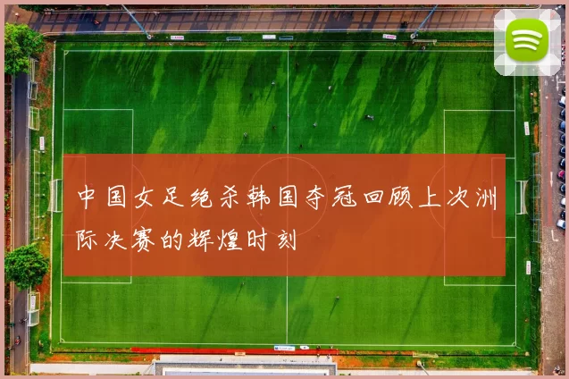 中国女足绝杀韩国夺冠回顾上次洲际决赛的辉煌时刻