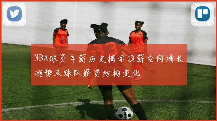 NBA球员年薪历史揭示顶薪合同增长趋势及球队薪资结构变化