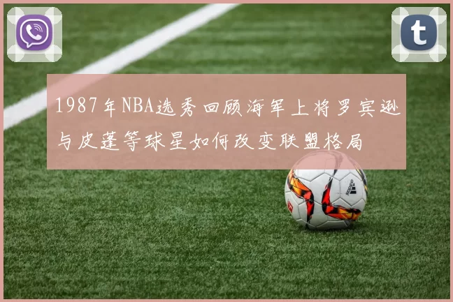 1987年NBA选秀回顾海军上将罗宾逊与皮蓬等球星如何改变联盟格局
