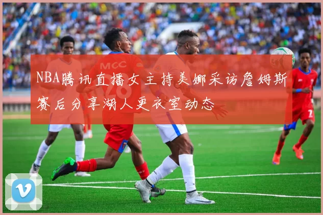 NBA腾讯直播女主持美娜采访詹姆斯赛后分享湖人更衣室动态