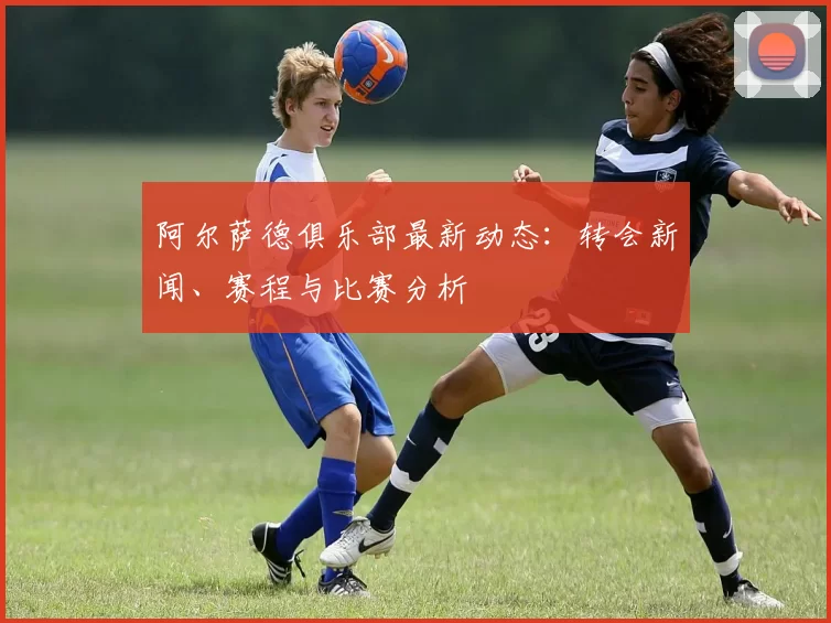 阿尔萨德俱乐部最新动态:转会新闻、赛程与比赛分析