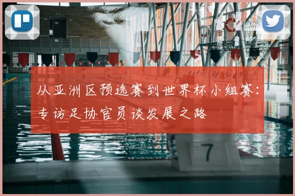 从亚洲区预选赛到世界杯小组赛：专访足协官员谈发展之路