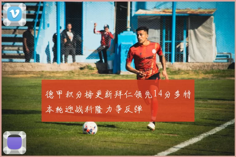 德甲积分榜更新拜仁领先14分多特本轮迎战科隆力争反弹