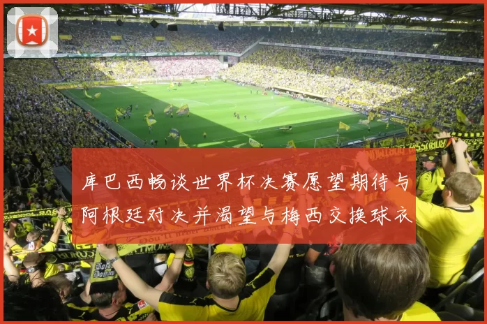 库巴西畅谈世界杯决赛愿望期待与阿根廷对决并渴望与梅西交换球衣