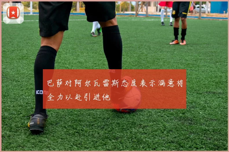 巴萨对阿尔瓦雷斯态度表示满意将全力以赴引进他
