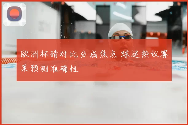 欧洲杯猜对比分成焦点 球迷热议赛果预测准确性