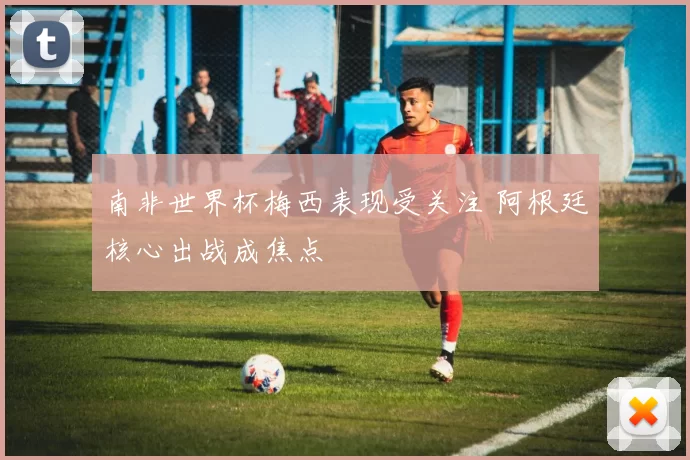 南非世界杯梅西表现受关注 阿根廷核心出战成焦点