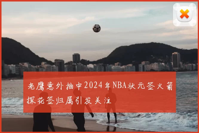 老鹰意外抽中2024年NBA状元签火箭探花签归属引发关注