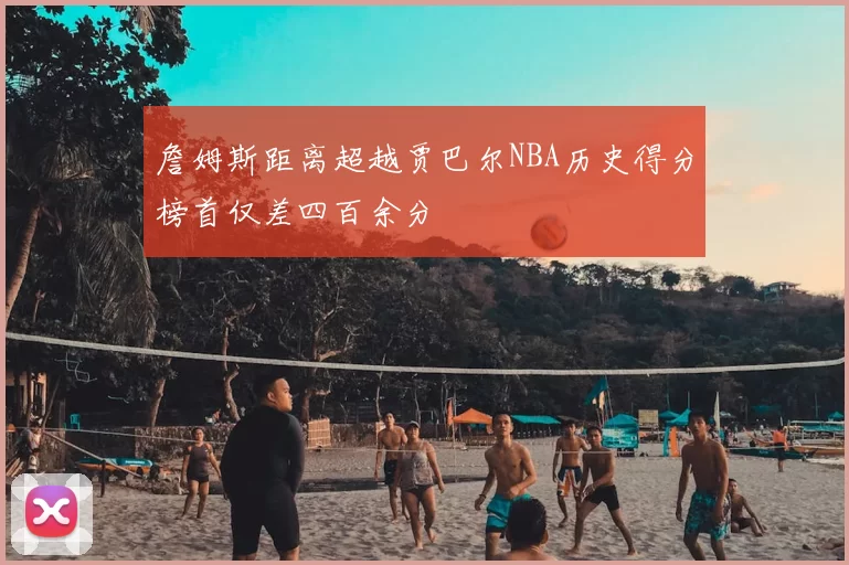 詹姆斯距离超越贾巴尔NBA历史得分榜首仅差四百余分