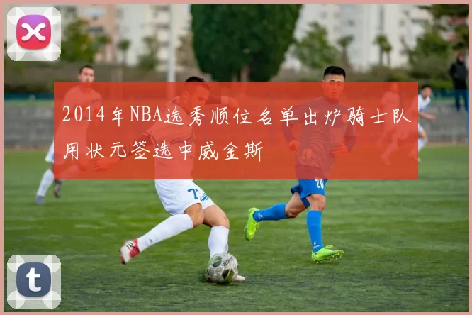 2014年NBA选秀顺位名单出炉骑士队用状元签选中威金斯