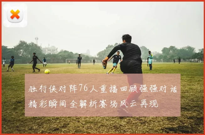 独行侠对阵76人重播回顾强强对话精彩瞬间全解析赛场风云再现