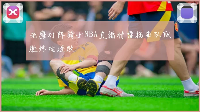 老鹰对阵骑士NBA直播特雷杨率队取胜终结连败